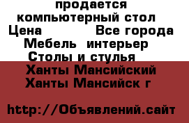 продается компьютерный стол › Цена ­ 1 000 - Все города Мебель, интерьер » Столы и стулья   . Ханты-Мансийский,Ханты-Мансийск г.